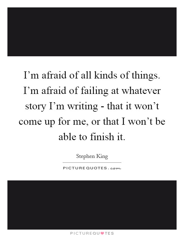 I'm afraid of all kinds of things. I'm afraid of failing at whatever story I'm writing - that it won't come up for me, or that I won't be able to finish it. Picture Quote #1