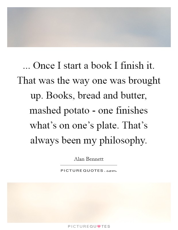 ... Once I start a book I finish it. That was the way one was brought up. Books, bread and butter, mashed potato - one finishes what's on one's plate. That's always been my philosophy. Picture Quote #1
