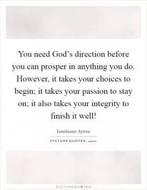 You need God’s direction before you can prosper in anything you do. However, it takes your choices to begin; it takes your passion to stay on; it also takes your integrity to finish it well! Picture Quote #1