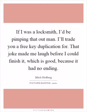 If I was a locksmith, I’d be pimping that out man. I’ll trade you a free key duplication for. That joke made me laugh before I could finish it, which is good, because it had no ending Picture Quote #1