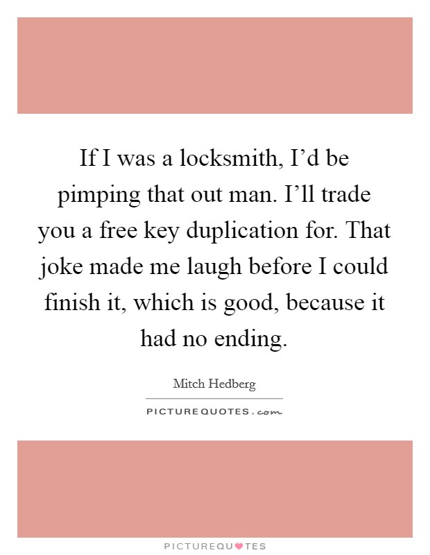 If I was a locksmith, I'd be pimping that out man. I'll trade you a free key duplication for. That joke made me laugh before I could finish it, which is good, because it had no ending. Picture Quote #1