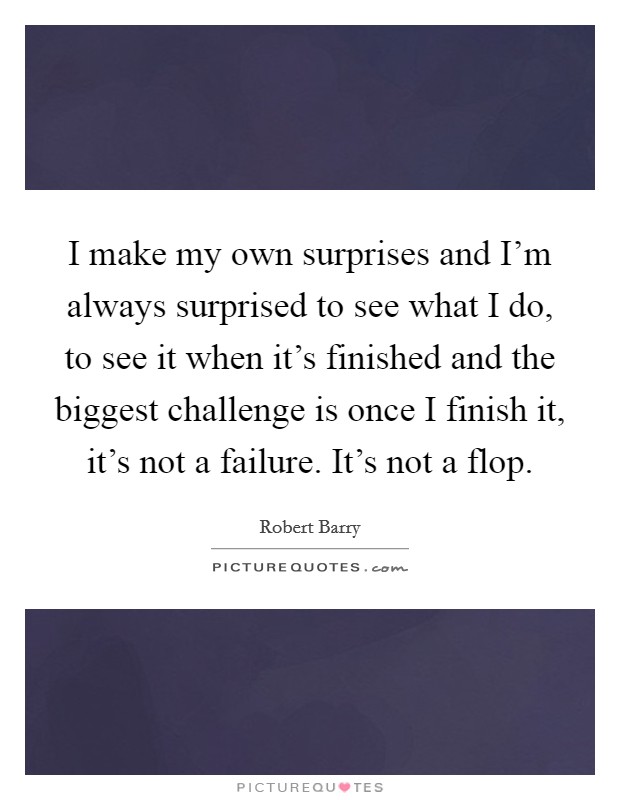 I make my own surprises and I'm always surprised to see what I do, to see it when it's finished and the biggest challenge is once I finish it, it's not a failure. It's not a flop. Picture Quote #1