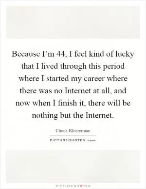 Because I’m 44, I feel kind of lucky that I lived through this period where I started my career where there was no Internet at all, and now when I finish it, there will be nothing but the Internet Picture Quote #1