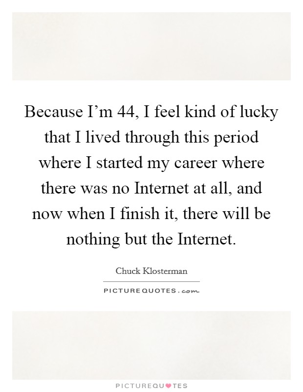 Because I'm 44, I feel kind of lucky that I lived through this period where I started my career where there was no Internet at all, and now when I finish it, there will be nothing but the Internet. Picture Quote #1