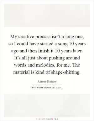 My creative process isn’t a long one, so I could have started a song 10 years ago and then finish it 10 years later. It’s all just about pushing around words and melodies, for me. The material is kind of shape-shifting Picture Quote #1