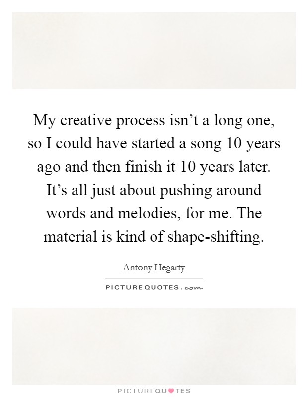 My creative process isn't a long one, so I could have started a song 10 years ago and then finish it 10 years later. It's all just about pushing around words and melodies, for me. The material is kind of shape-shifting. Picture Quote #1