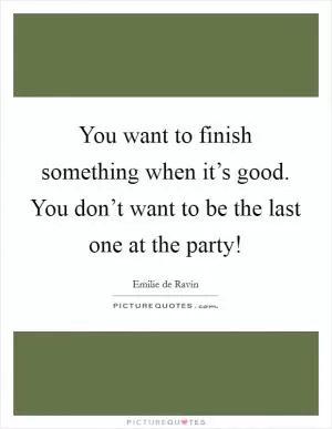 You want to finish something when it’s good. You don’t want to be the last one at the party! Picture Quote #1