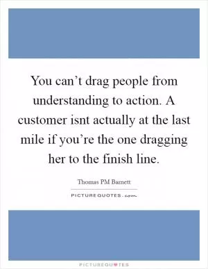 You can’t drag people from understanding to action. A customer isnt actually at the last mile if you’re the one dragging her to the finish line Picture Quote #1