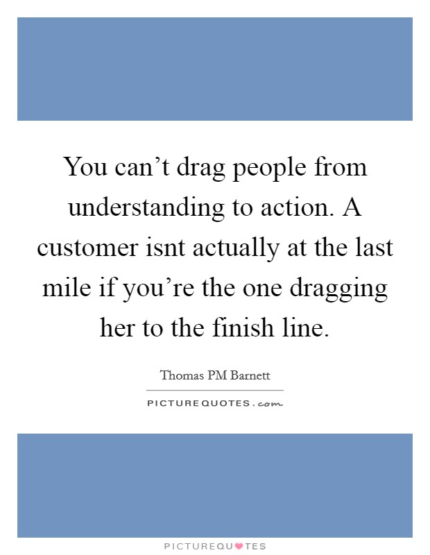 You can't drag people from understanding to action. A customer isnt actually at the last mile if you're the one dragging her to the finish line. Picture Quote #1