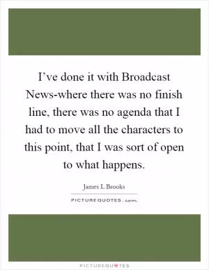 I’ve done it with Broadcast News-where there was no finish line, there was no agenda that I had to move all the characters to this point, that I was sort of open to what happens Picture Quote #1