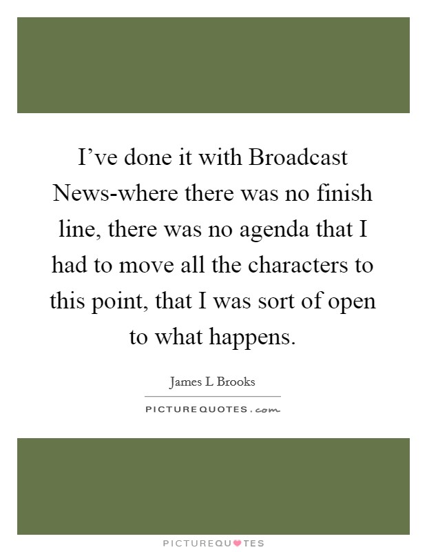 I've done it with Broadcast News-where there was no finish line, there was no agenda that I had to move all the characters to this point, that I was sort of open to what happens. Picture Quote #1