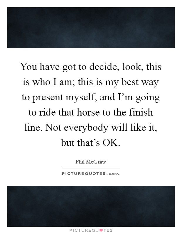 You have got to decide, look, this is who I am; this is my best way to present myself, and I'm going to ride that horse to the finish line. Not everybody will like it, but that's OK. Picture Quote #1