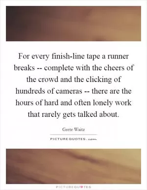 For every finish-line tape a runner breaks -- complete with the cheers of the crowd and the clicking of hundreds of cameras -- there are the hours of hard and often lonely work that rarely gets talked about Picture Quote #1