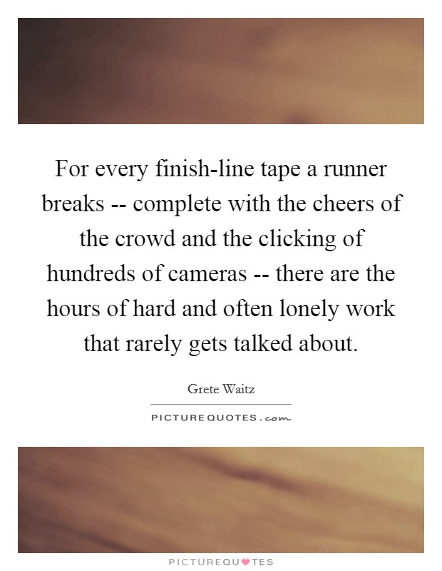 For every finish-line tape a runner breaks -- complete with the cheers of the crowd and the clicking of hundreds of cameras -- there are the hours of hard and often lonely work that rarely gets talked about. Picture Quote #1