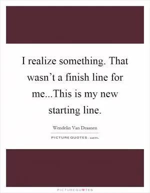 I realize something. That wasn’t a finish line for me...This is my new starting line Picture Quote #1