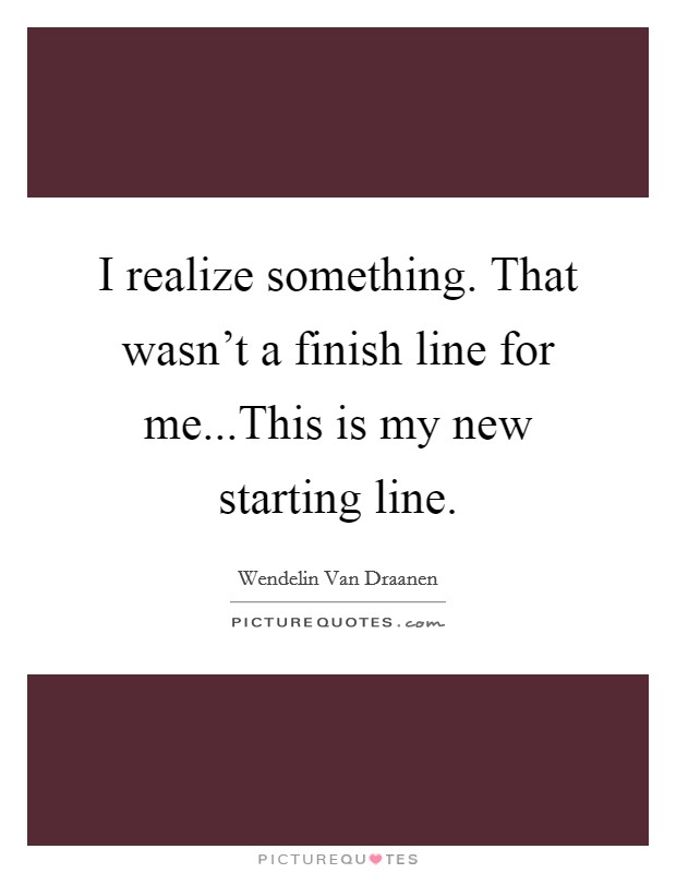I realize something. That wasn't a finish line for me...This is my new starting line. Picture Quote #1