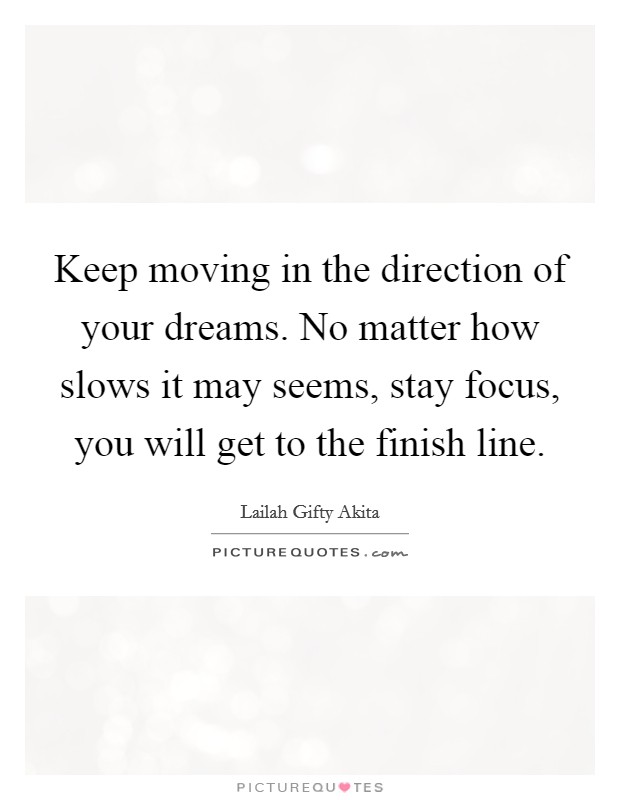 Keep moving in the direction of your dreams. No matter how slows it may seems, stay focus, you will get to the finish line. Picture Quote #1