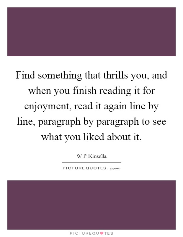 Find something that thrills you, and when you finish reading it for enjoyment, read it again line by line, paragraph by paragraph to see what you liked about it. Picture Quote #1