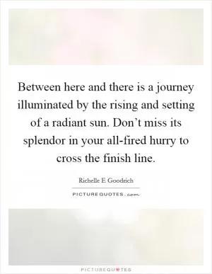 Between here and there is a journey illuminated by the rising and setting of a radiant sun. Don’t miss its splendor in your all-fired hurry to cross the finish line Picture Quote #1