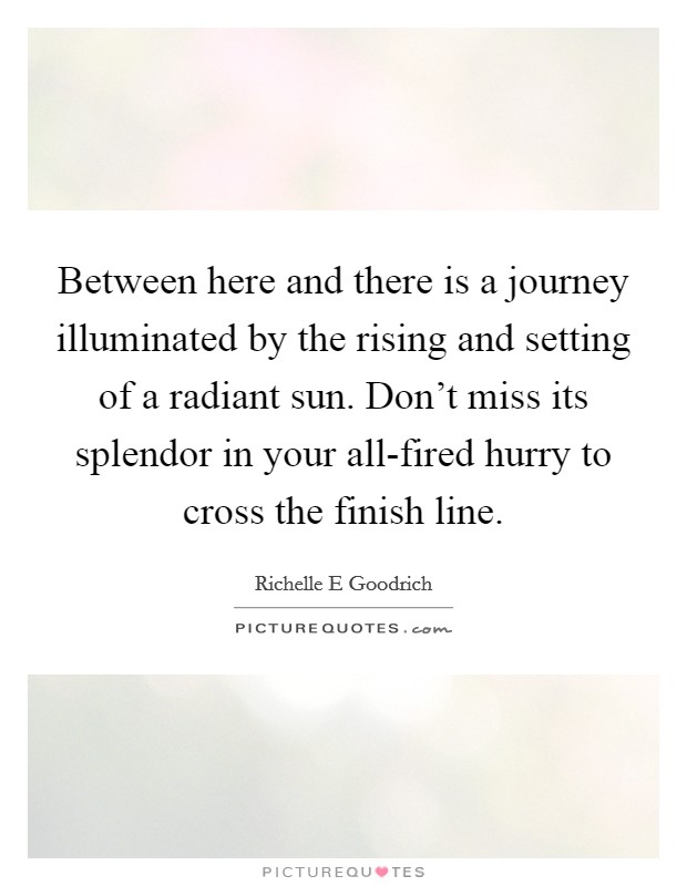 Between here and there is a journey illuminated by the rising and setting of a radiant sun. Don't miss its splendor in your all-fired hurry to cross the finish line. Picture Quote #1