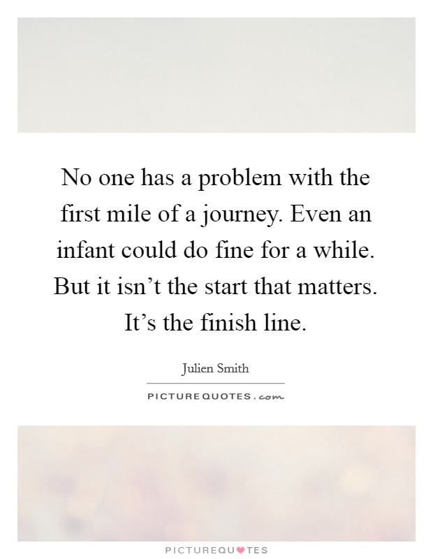 No one has a problem with the first mile of a journey. Even an infant could do fine for a while. But it isn't the start that matters. It's the finish line. Picture Quote #1