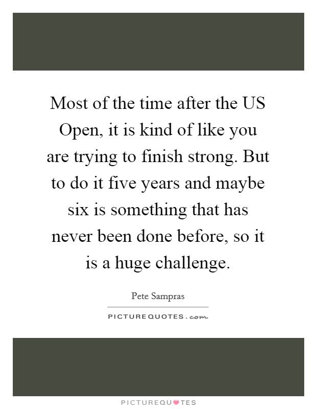 Most of the time after the US Open, it is kind of like you are trying to finish strong. But to do it five years and maybe six is something that has never been done before, so it is a huge challenge. Picture Quote #1
