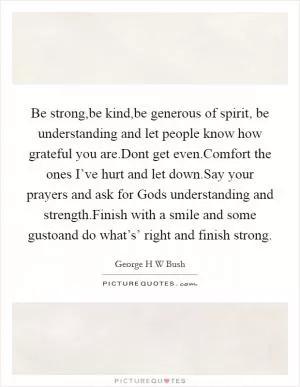 Be strong,be kind,be generous of spirit, be understanding and let people know how grateful you are.Dont get even.Comfort the ones I’ve hurt and let down.Say your prayers and ask for Gods understanding and strength.Finish with a smile and some gustoand do what’s’ right and finish strong Picture Quote #1