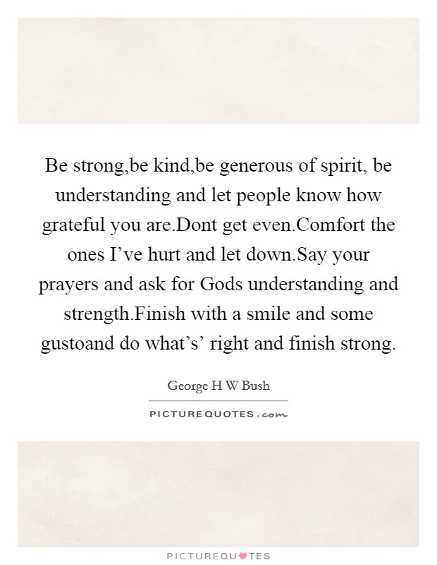 Be strong,be kind,be generous of spirit, be understanding and let people know how grateful you are.Dont get even.Comfort the ones I've hurt and let down.Say your prayers and ask for Gods understanding and strength.Finish with a smile and some gustoand do what's' right and finish strong. Picture Quote #1