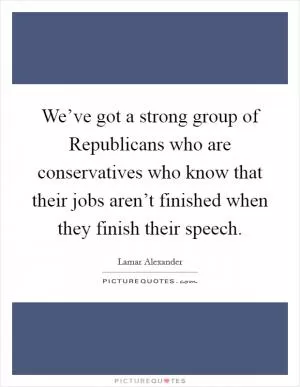 We’ve got a strong group of Republicans who are conservatives who know that their jobs aren’t finished when they finish their speech Picture Quote #1
