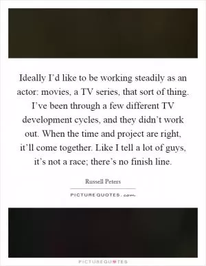 Ideally I’d like to be working steadily as an actor: movies, a TV series, that sort of thing. I’ve been through a few different TV development cycles, and they didn’t work out. When the time and project are right, it’ll come together. Like I tell a lot of guys, it’s not a race; there’s no finish line Picture Quote #1