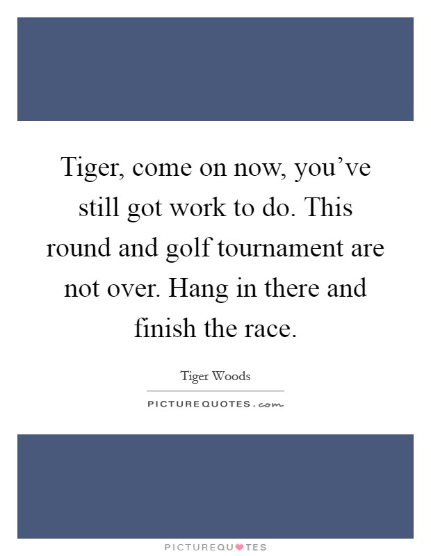 Tiger, come on now, you've still got work to do. This round and golf tournament are not over. Hang in there and finish the race. Picture Quote #1