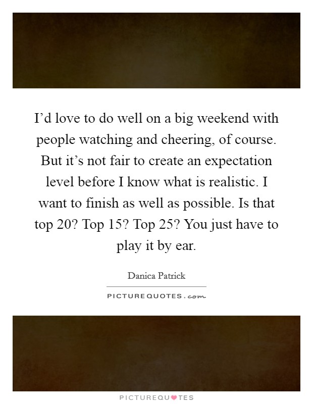 I'd love to do well on a big weekend with people watching and cheering, of course. But it's not fair to create an expectation level before I know what is realistic. I want to finish as well as possible. Is that top 20? Top 15? Top 25? You just have to play it by ear. Picture Quote #1