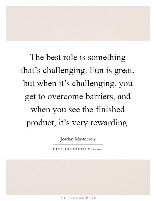 The best role is something that's challenging. Fun is great, but when it's challenging, you get to overcome barriers, and when you see the finished product, it's very rewarding. Picture Quote #1