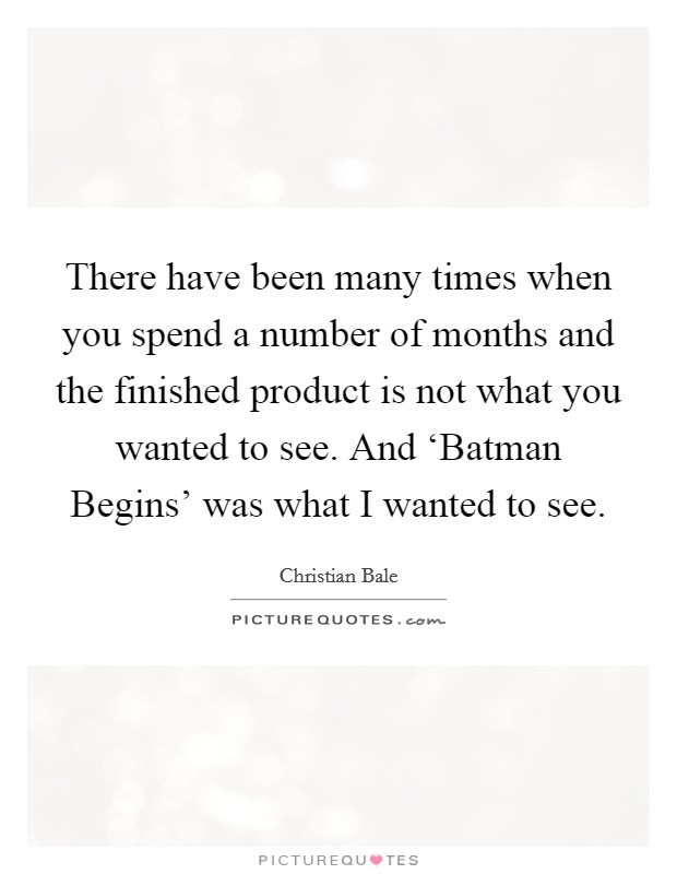 There have been many times when you spend a number of months and the finished product is not what you wanted to see. And ‘Batman Begins' was what I wanted to see. Picture Quote #1