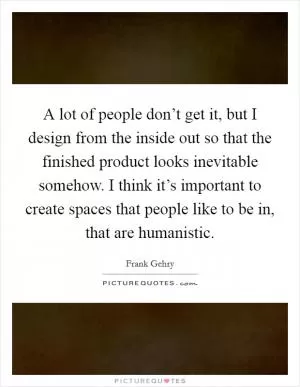 A lot of people don’t get it, but I design from the inside out so that the finished product looks inevitable somehow. I think it’s important to create spaces that people like to be in, that are humanistic Picture Quote #1