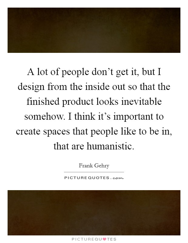 A lot of people don't get it, but I design from the inside out so that the finished product looks inevitable somehow. I think it's important to create spaces that people like to be in, that are humanistic. Picture Quote #1