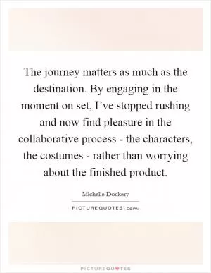 The journey matters as much as the destination. By engaging in the moment on set, I’ve stopped rushing and now find pleasure in the collaborative process - the characters, the costumes - rather than worrying about the finished product Picture Quote #1