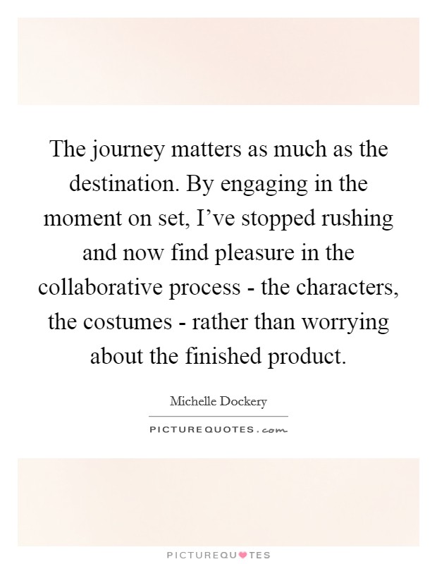 The journey matters as much as the destination. By engaging in the moment on set, I've stopped rushing and now find pleasure in the collaborative process - the characters, the costumes - rather than worrying about the finished product. Picture Quote #1