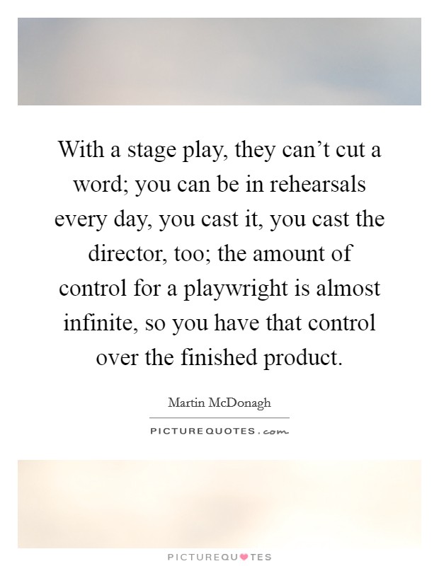 With a stage play, they can't cut a word; you can be in rehearsals every day, you cast it, you cast the director, too; the amount of control for a playwright is almost infinite, so you have that control over the finished product. Picture Quote #1