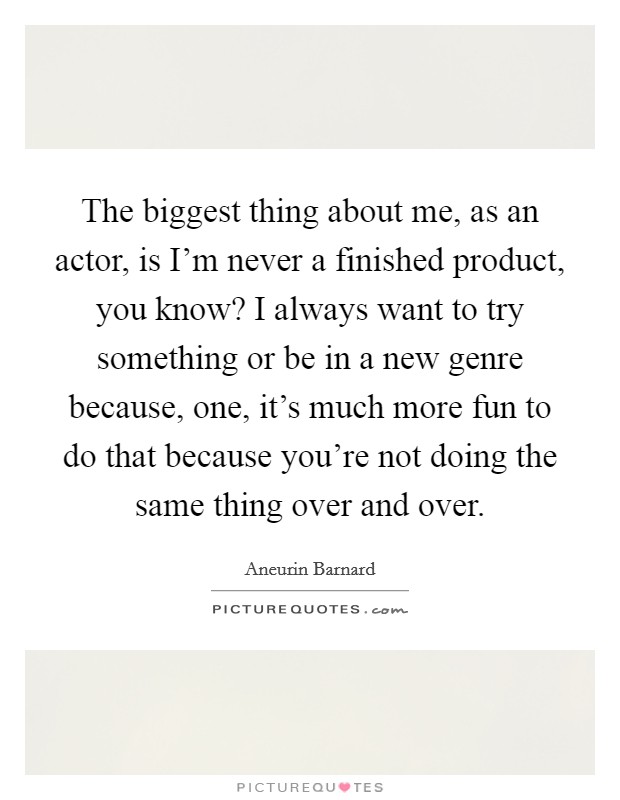 The biggest thing about me, as an actor, is I'm never a finished product, you know? I always want to try something or be in a new genre because, one, it's much more fun to do that because you're not doing the same thing over and over. Picture Quote #1