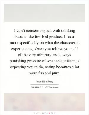 I don’t concern myself with thinking ahead to the finished product. I focus more specifically on what the character is experiencing. Once you relieve yourself of the very arbitrary and always punishing pressure of what an audience is expecting you to do, acting becomes a lot more fun and pure Picture Quote #1