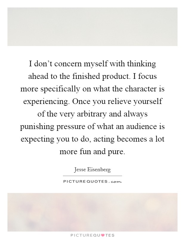 I don't concern myself with thinking ahead to the finished product. I focus more specifically on what the character is experiencing. Once you relieve yourself of the very arbitrary and always punishing pressure of what an audience is expecting you to do, acting becomes a lot more fun and pure. Picture Quote #1