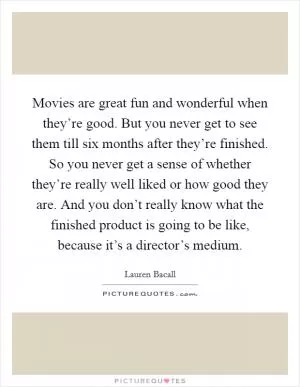 Movies are great fun and wonderful when they’re good. But you never get to see them till six months after they’re finished. So you never get a sense of whether they’re really well liked or how good they are. And you don’t really know what the finished product is going to be like, because it’s a director’s medium Picture Quote #1