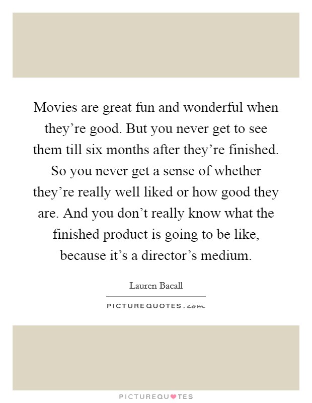 Movies are great fun and wonderful when they're good. But you never get to see them till six months after they're finished. So you never get a sense of whether they're really well liked or how good they are. And you don't really know what the finished product is going to be like, because it's a director's medium. Picture Quote #1