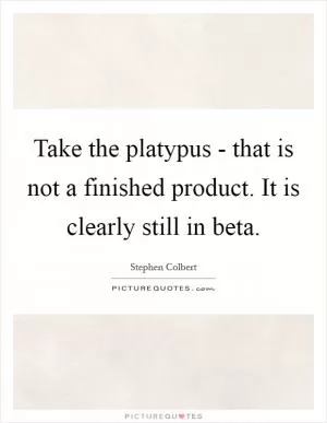 Take the platypus - that is not a finished product. It is clearly still in beta Picture Quote #1