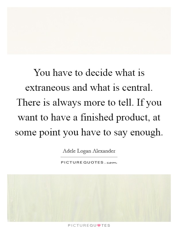 You have to decide what is extraneous and what is central. There is always more to tell. If you want to have a finished product, at some point you have to say enough. Picture Quote #1