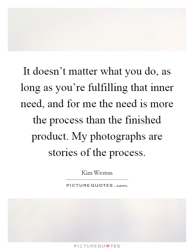 It doesn't matter what you do, as long as you're fulfilling that inner need, and for me the need is more the process than the finished product. My photographs are stories of the process. Picture Quote #1