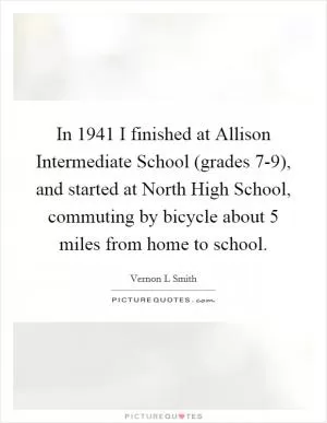 In 1941 I finished at Allison Intermediate School (grades 7-9), and started at North High School, commuting by bicycle about 5 miles from home to school Picture Quote #1