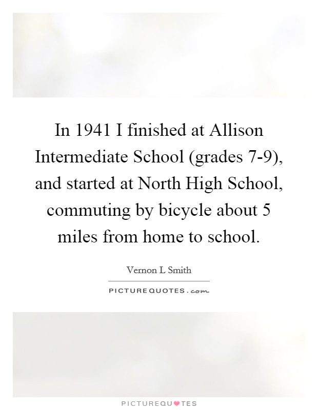 In 1941 I finished at Allison Intermediate School (grades 7-9), and started at North High School, commuting by bicycle about 5 miles from home to school. Picture Quote #1
