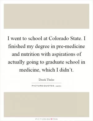 I went to school at Colorado State. I finished my degree in pre-medicine and nutrition with aspirations of actually going to graduate school in medicine, which I didn’t Picture Quote #1